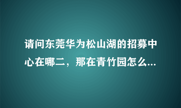 请问东莞华为松山湖的招募中心在哪二，那在青竹园怎么坐车去？