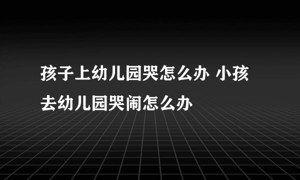 孩子上幼儿园哭怎么办 小孩去幼儿园哭闹怎么办
