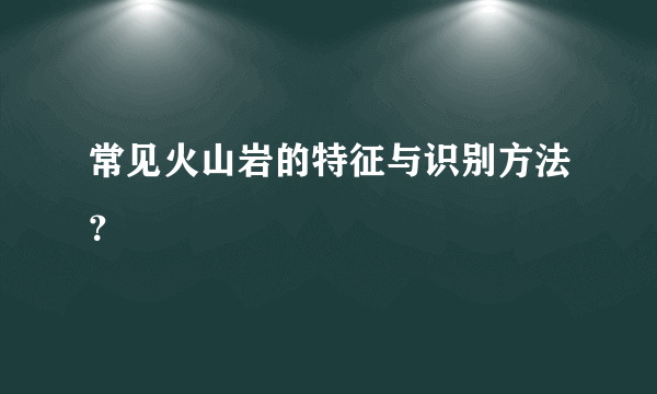 常见火山岩的特征与识别方法？