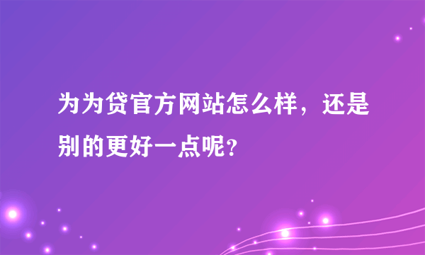 为为贷官方网站怎么样，还是别的更好一点呢？
