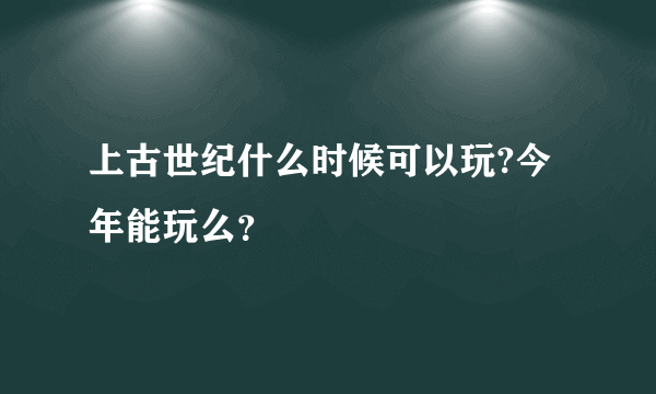 上古世纪什么时候可以玩?今年能玩么？