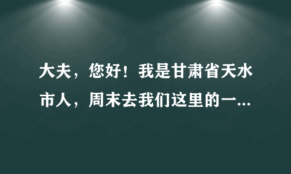 大夫，您好！我是甘肃省天水市人，周末去我们这里的一...