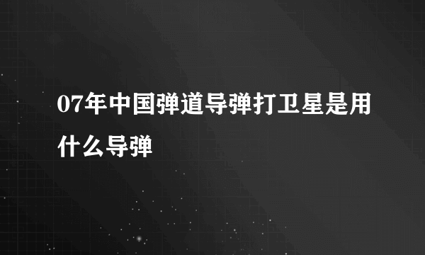 07年中国弹道导弹打卫星是用什么导弹