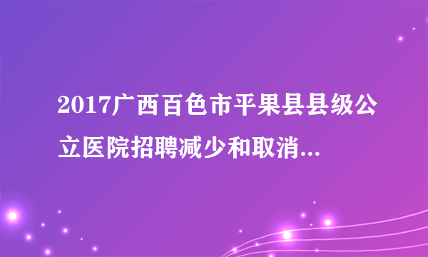 2017广西百色市平果县县级公立医院招聘减少和取消招聘计划岗位公告