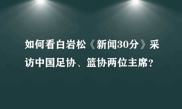 如何看白岩松《新闻30分》采访中国足协、篮协两位主席？