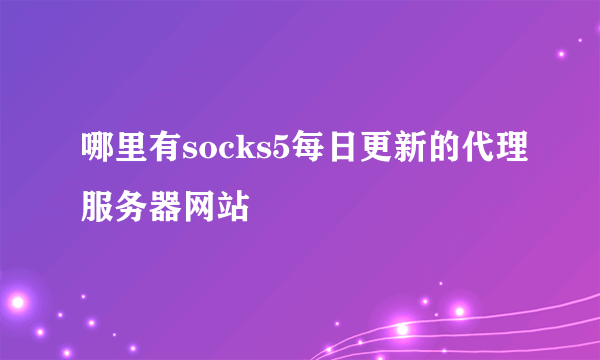 哪里有socks5每日更新的代理服务器网站