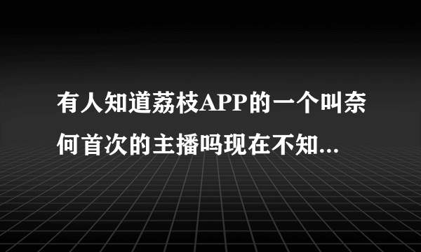 有人知道荔枝APP的一个叫奈何首次的主播吗现在不知道去哪了？