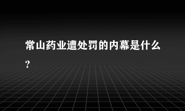 常山药业遭处罚的内幕是什么？