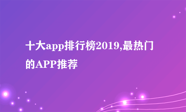 十大app排行榜2019,最热门的APP推荐