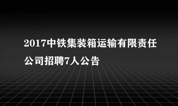 2017中铁集装箱运输有限责任公司招聘7人公告