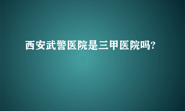 西安武警医院是三甲医院吗?