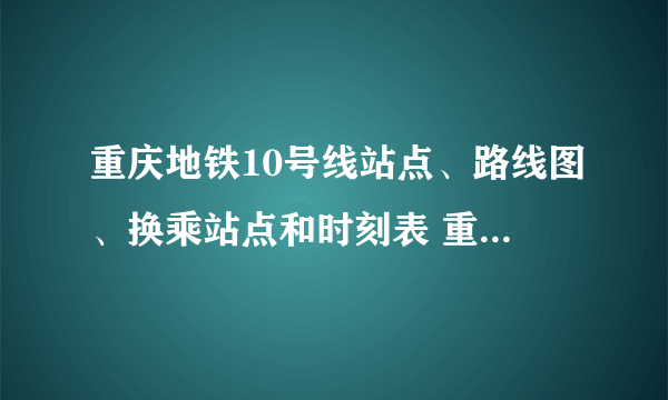 重庆地铁10号线站点、路线图、换乘站点和时刻表 重庆地铁10号线站点和路线图