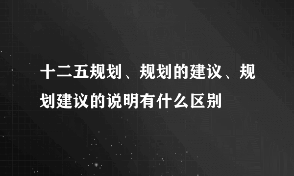 十二五规划、规划的建议、规划建议的说明有什么区别