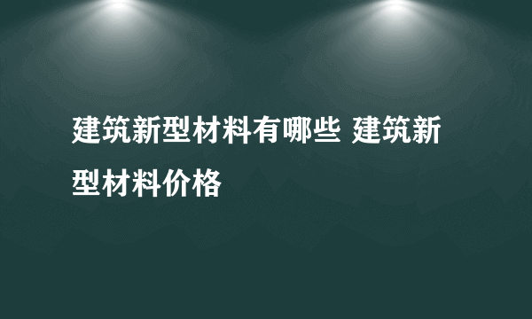 建筑新型材料有哪些 建筑新型材料价格