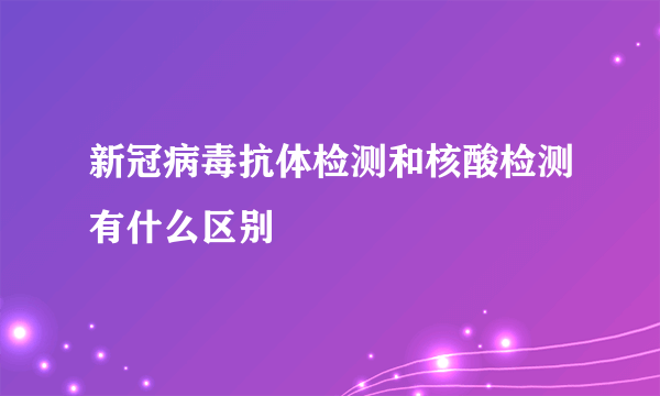 新冠病毒抗体检测和核酸检测有什么区别