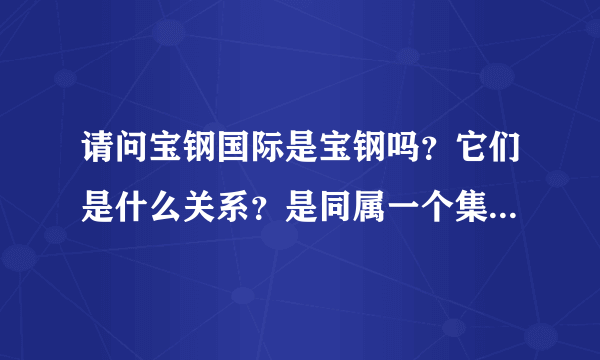 请问宝钢国际是宝钢吗？它们是什么关系？是同属一个集团的吗？请回答详细点！