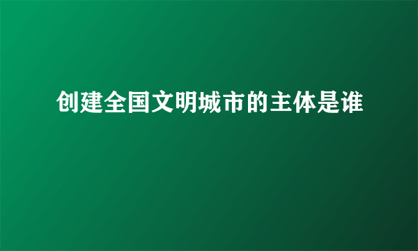 创建全国文明城市的主体是谁