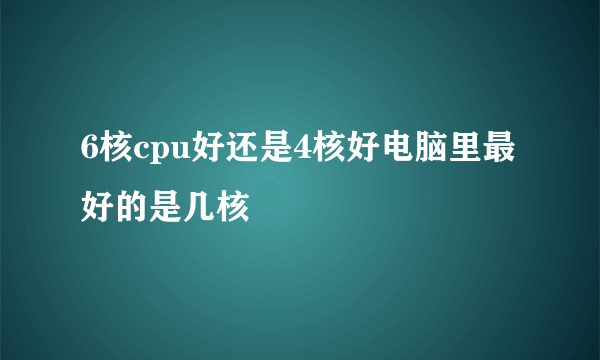 6核cpu好还是4核好电脑里最好的是几核