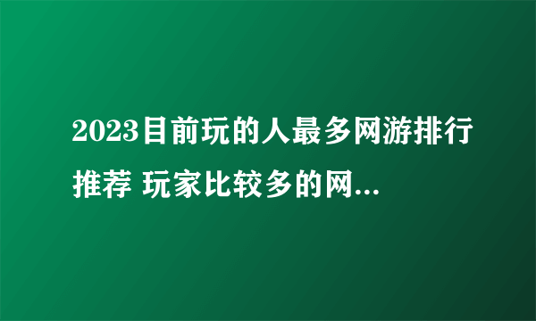2023目前玩的人最多网游排行推荐 玩家比较多的网游top5