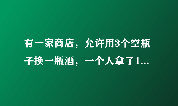 有一家商店，允许用3个空瓶子换一瓶酒，一个人拿了10个空瓶子，他能换几瓶？为什么？
