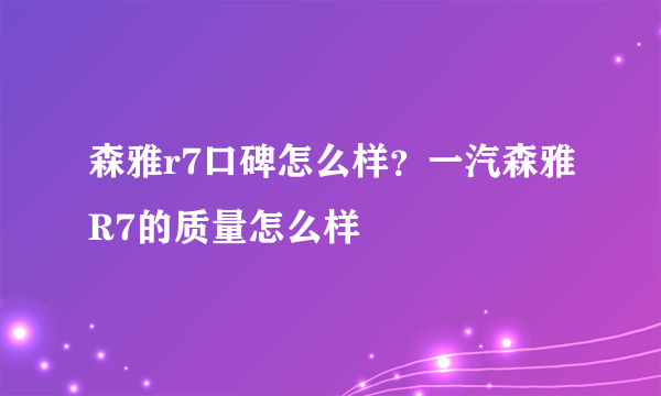 森雅r7口碑怎么样？一汽森雅R7的质量怎么样