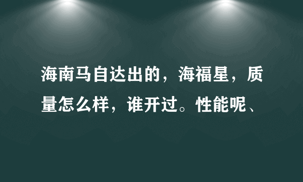 海南马自达出的，海福星，质量怎么样，谁开过。性能呢、