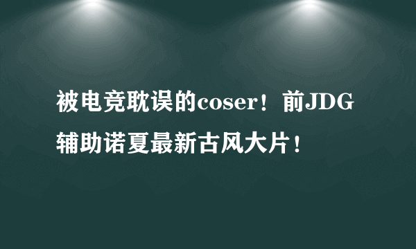 被电竞耽误的coser！前JDG辅助诺夏最新古风大片！