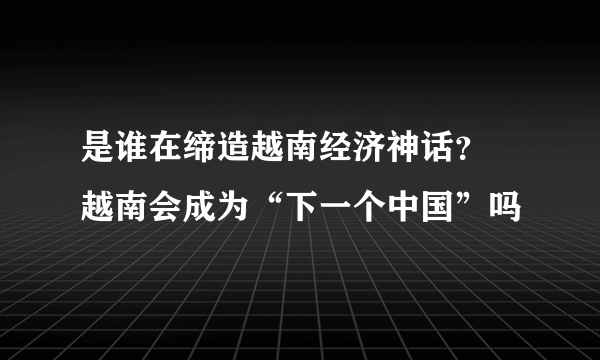 是谁在缔造越南经济神话？ 越南会成为“下一个中国”吗