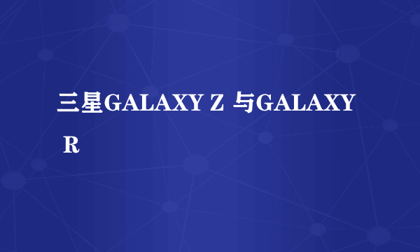 三星GALAXY Z 与GALAXY R