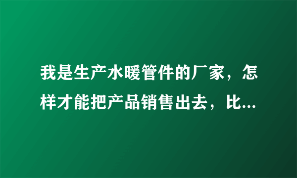 我是生产水暖管件的厂家，怎样才能把产品销售出去，比如弯头法兰？