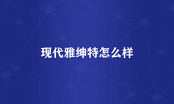 现代雅绅特怎么样