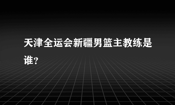 天津全运会新疆男篮主教练是谁？