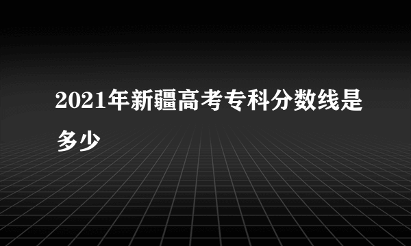 2021年新疆高考专科分数线是多少
