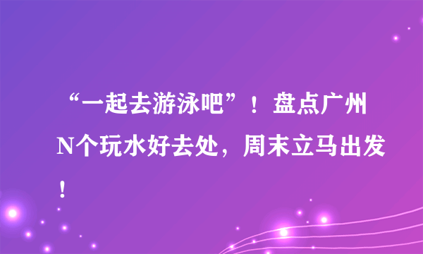 “一起去游泳吧”！盘点广州N个玩水好去处，周末立马出发！