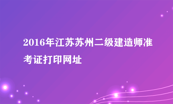 2016年江苏苏州二级建造师准考证打印网址