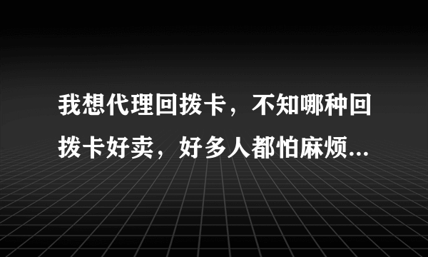 我想代理回拨卡，不知哪种回拨卡好卖，好多人都怕麻烦，怎么卖给他们