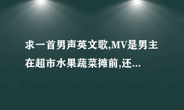 求一首男声英文歌,MV是男主在超市水果蔬菜摊前,还有一个买菜的老头,