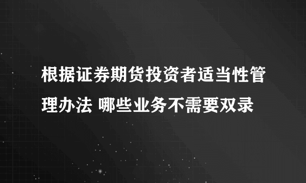 根据证券期货投资者适当性管理办法 哪些业务不需要双录