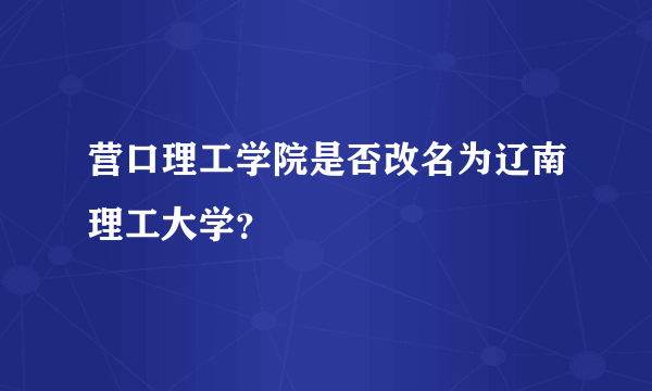 营口理工学院是否改名为辽南理工大学？