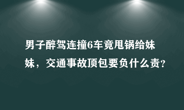 男子醉驾连撞6车竟甩锅给妹妹，交通事故顶包要负什么责？