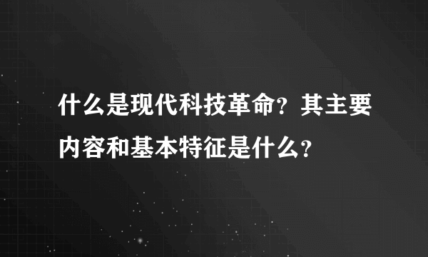什么是现代科技革命？其主要内容和基本特征是什么？