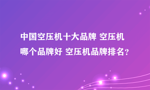 中国空压机十大品牌 空压机哪个品牌好 空压机品牌排名？