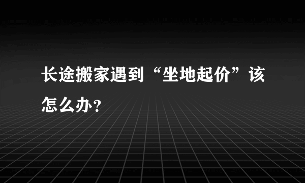 长途搬家遇到“坐地起价”该怎么办？
