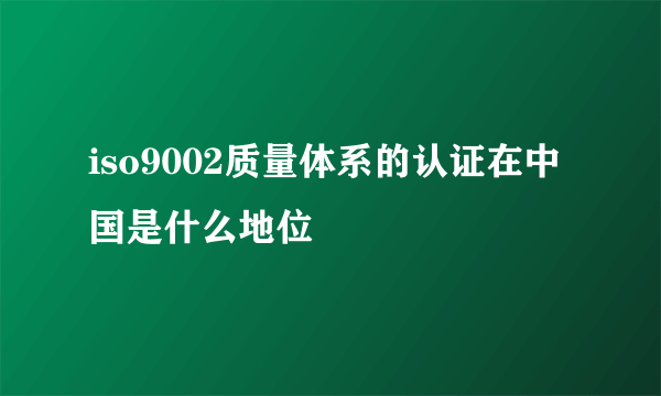 iso9002质量体系的认证在中国是什么地位