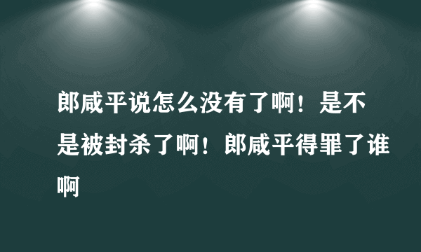 郎咸平说怎么没有了啊！是不是被封杀了啊！郎咸平得罪了谁啊