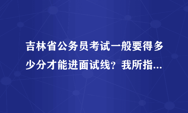 吉林省公务员考试一般要得多少分才能进面试线？我所指的是行测、申论2个科目的分数。