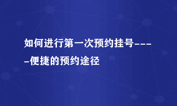 如何进行第一次预约挂号----便捷的预约途径