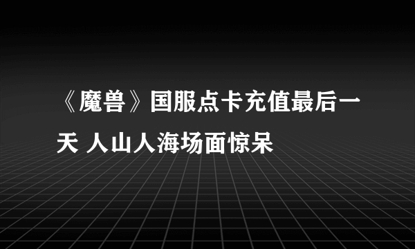 《魔兽》国服点卡充值最后一天 人山人海场面惊呆