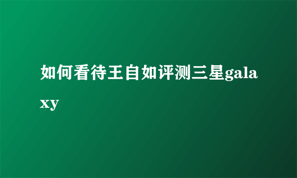 如何看待王自如评测三星galaxy