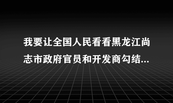 我要让全国人民看看黑龙江尚志市政府官员和开发商勾结的事我要实名举报天下没讲理的地方么